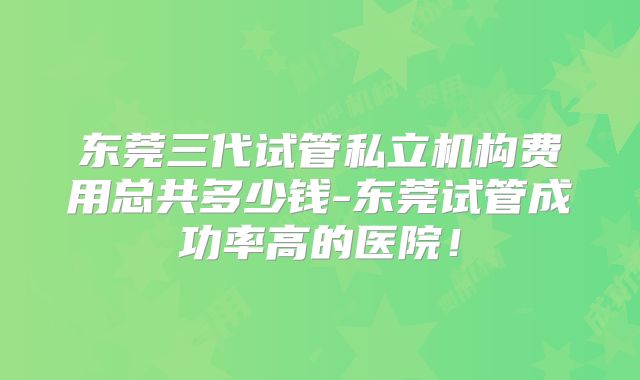 东莞三代试管私立机构费用总共多少钱-东莞试管成功率高的医院！