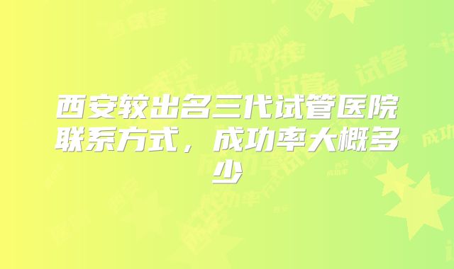 西安较出名三代试管医院联系方式，成功率大概多少