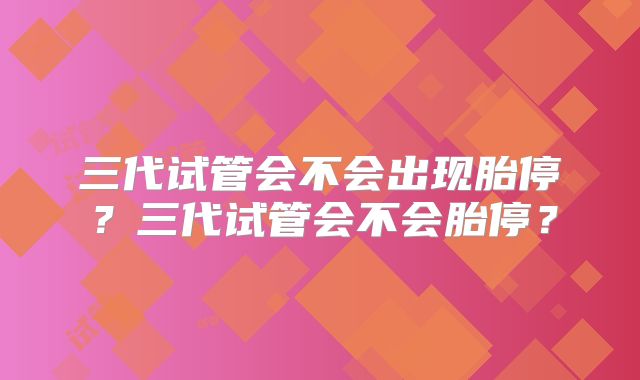 三代试管会不会出现胎停?三代试管会不会胎停?
