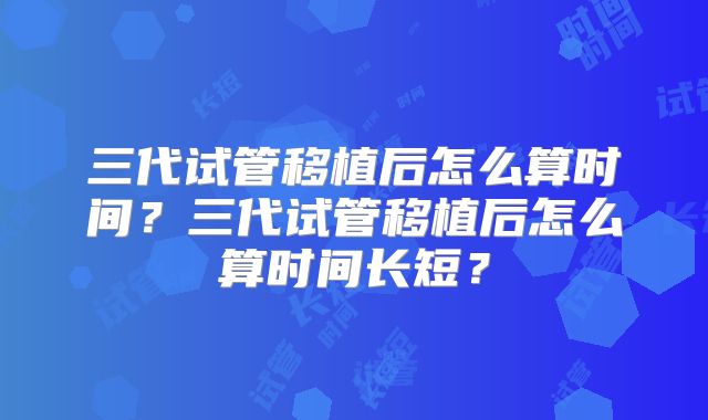 三代试管移植后怎么算时间？三代试管移植后怎么算时间长短？