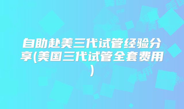 自助赴美三代试管经验分享(美国三代试管全套费用)