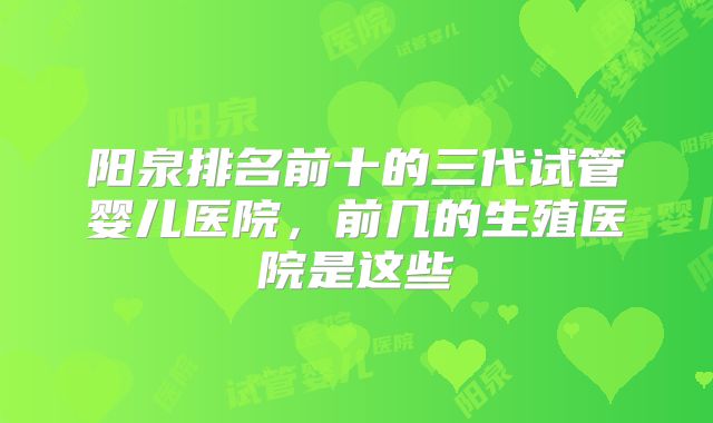 阳泉排名前十的三代试管婴儿医院，前几的生殖医院是这些