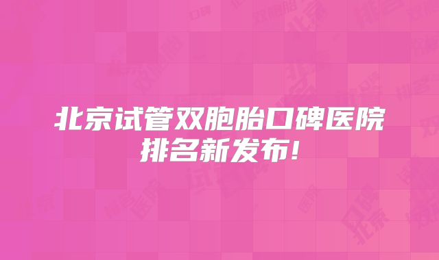 北京试管双胞胎口碑医院排名新发布!