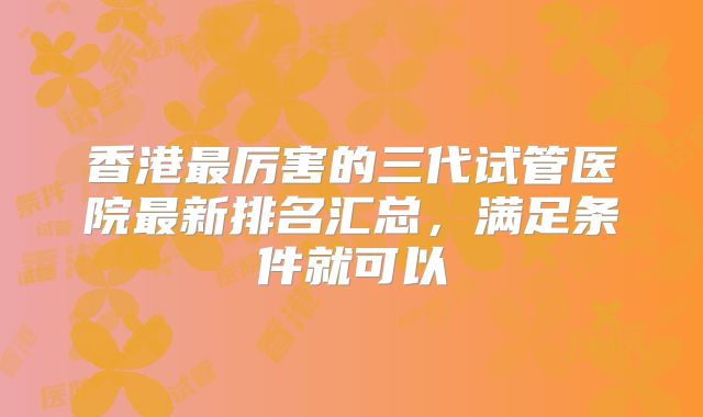 香港最厉害的三代试管医院最新排名汇总，满足条件就可以