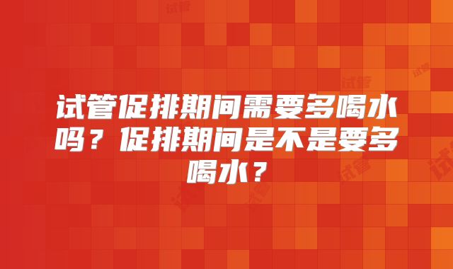 试管促排期间需要多喝水吗？促排期间是不是要多喝水？
