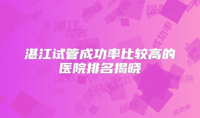 湛江试管成功率比较高的医院排名揭晓