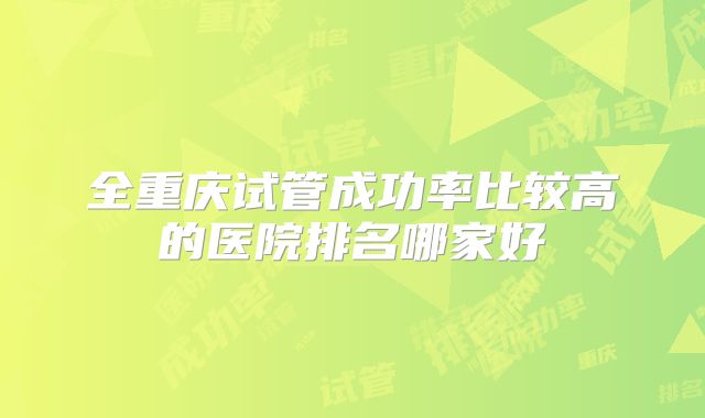 全重庆试管成功率比较高的医院排名哪家好