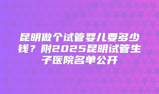 昆明做个试管婴儿要多少钱？附2025昆明试管生子医院名单公开