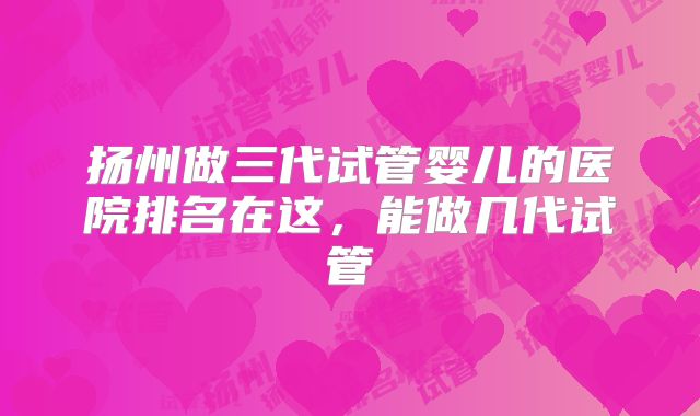 扬州做三代试管婴儿的医院排名在这,能做几代试管