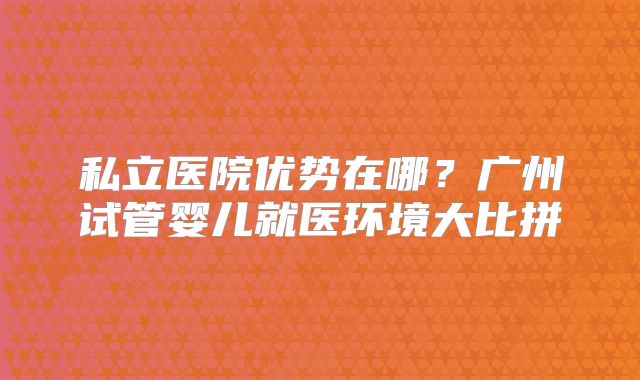 私立医院优势在哪？广州试管婴儿就医环境大比拼