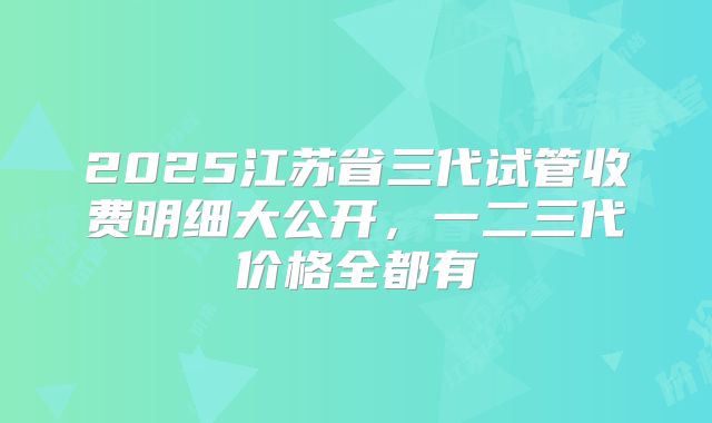2025江苏省三代试管收费明细大公开，一二三代价格全都有