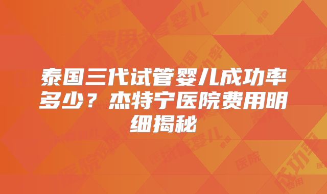 泰国三代试管婴儿成功率多少？杰特宁医院费用明细揭秘