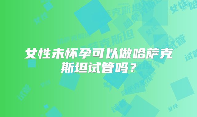 女性未怀孕可以做哈萨克斯坦试管吗？