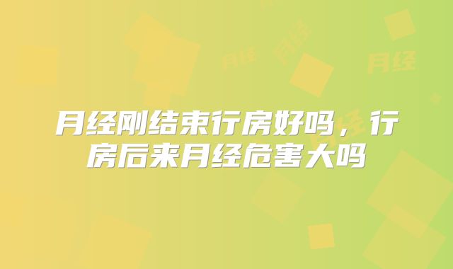 月经刚结束行房好吗，行房后来月经危害大吗