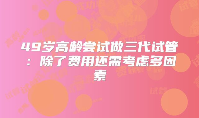 49岁高龄尝试做三代试管：除了费用还需考虑多因素