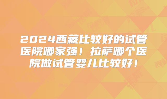 2024西藏比较好的试管医院哪家强！拉萨哪个医院做试管婴儿比较好！