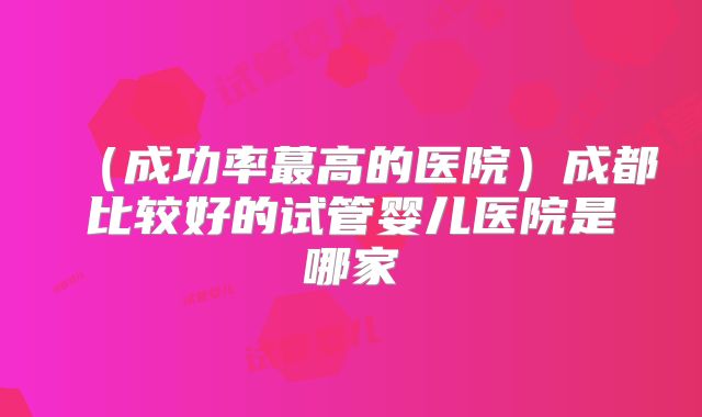 （成功率蕞高的医院）成都比较好的试管婴儿医院是哪家
