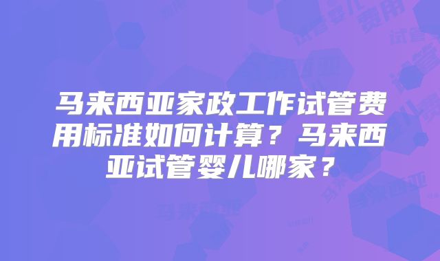 马来西亚家政工作试管费用标准如何计算？马来西亚试管婴儿哪家？