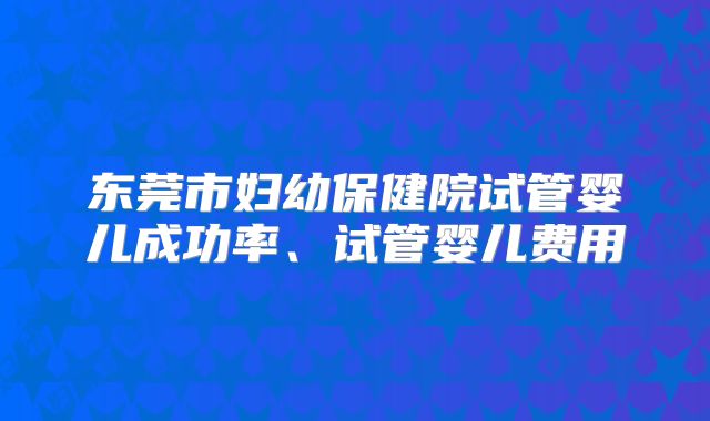 东莞市妇幼保健院试管婴儿成功率、试管婴儿费用