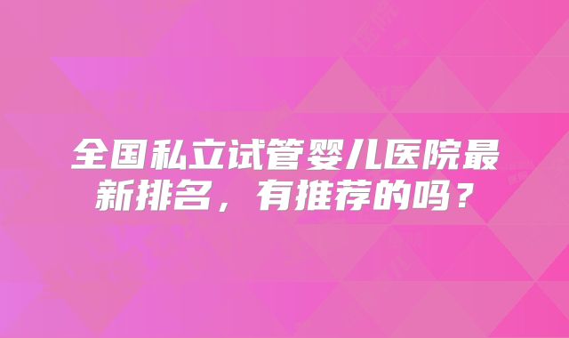 全国私立试管婴儿医院最新排名，有推荐的吗？