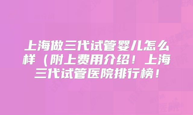 上海做三代试管婴儿怎么样（附上费用介绍！上海三代试管医院排行榜！