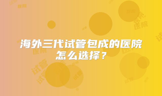 海外三代试管包成的医院怎么选择?