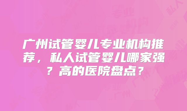 广州试管婴儿专业机构推荐，私人试管婴儿哪家强？高的医院盘点？