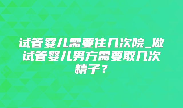 试管婴儿需要住几次院_做试管婴儿男方需要取几次精子？