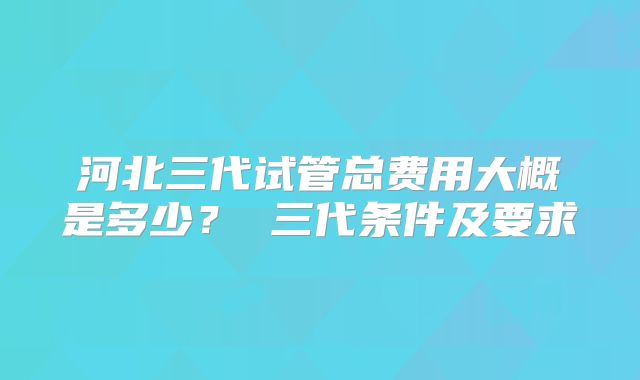 河北三代试管总费用大概是多少？ 三代条件及要求