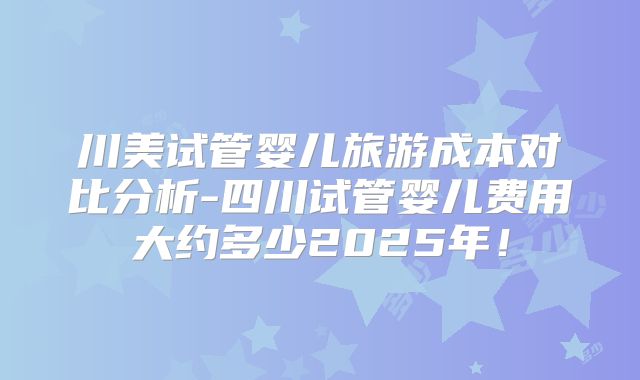 川美试管婴儿旅游成本对比分析-四川试管婴儿费用大约多少2025年！