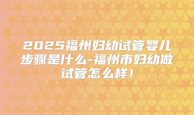 2025福州妇幼试管婴儿步骤是什么-福州市妇幼做试管怎么样!