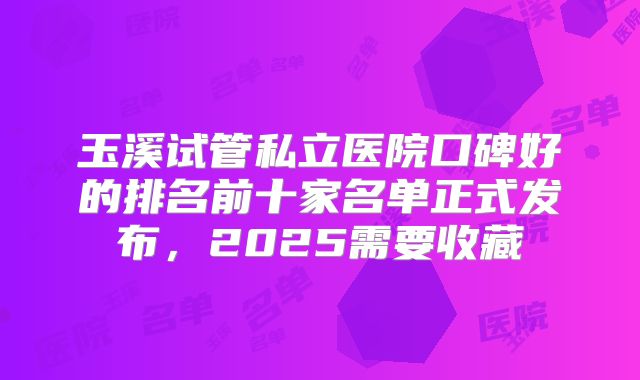玉溪试管私立医院口碑好的排名前十家名单正式发布，2025需要收藏
