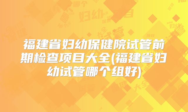 福建省妇幼保健院试管前期检查项目大全(福建省妇幼试管哪个组好)