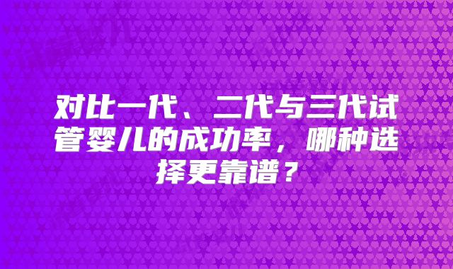 对比一代、二代与三代试管婴儿的成功率，哪种选择更靠谱？