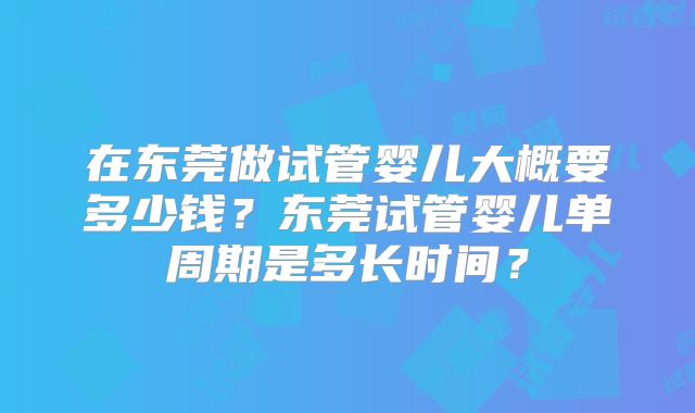 在东莞做试管婴儿大概要多少钱？东莞试管婴儿单周期是多长时间？