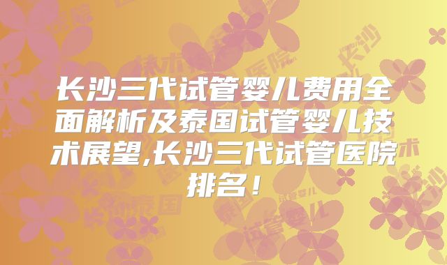 长沙三代试管婴儿费用全面解析及泰国试管婴儿技术展望,长沙三代试管医院排名！