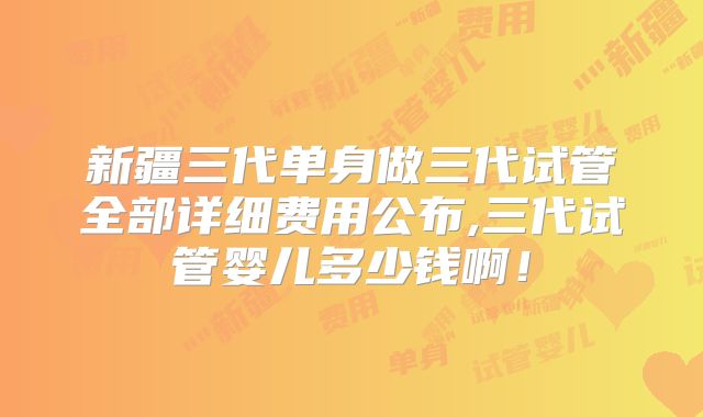 新疆三代单身做三代试管全部详细费用公布,三代试管婴儿多少钱啊！