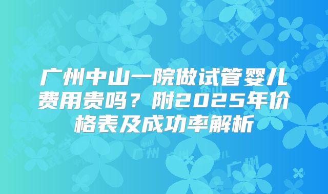 广州中山一院做试管婴儿费用贵吗?附2025年价格表及成功率解析