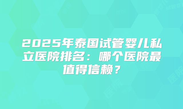 2025年泰国试管婴儿私立医院排名:哪个医院最值得信赖?