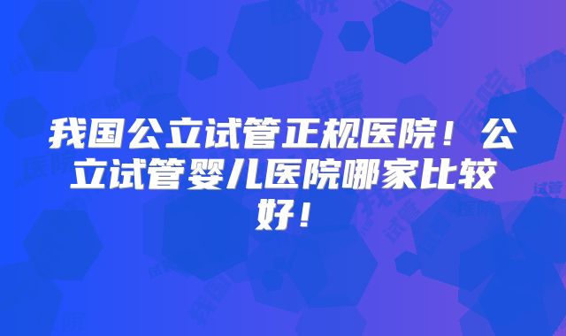 我国公立试管正规医院！公立试管婴儿医院哪家比较好！