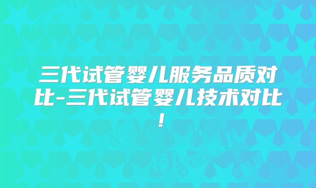 三代试管婴儿服务品质对比-三代试管婴儿技术对比!