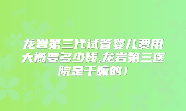 龙岩第三代试管婴儿费用大概要多少钱,龙岩第三医院是干嘛的！