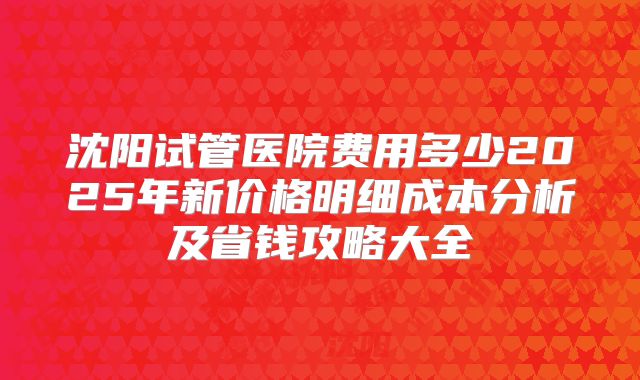 沈阳试管医院费用多少2025年新价格明细成本分析及省钱攻略大全