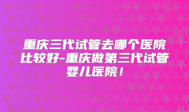 重庆三代试管去哪个医院比较好-重庆做第三代试管婴儿医院!