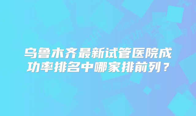 乌鲁木齐最新试管医院成功率排名中哪家排前列？