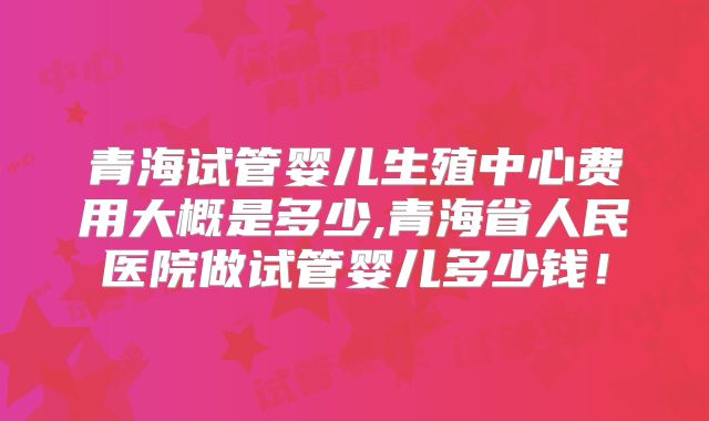 青海试管婴儿生殖中心费用大概是多少,青海省人民医院做试管婴儿多少钱！