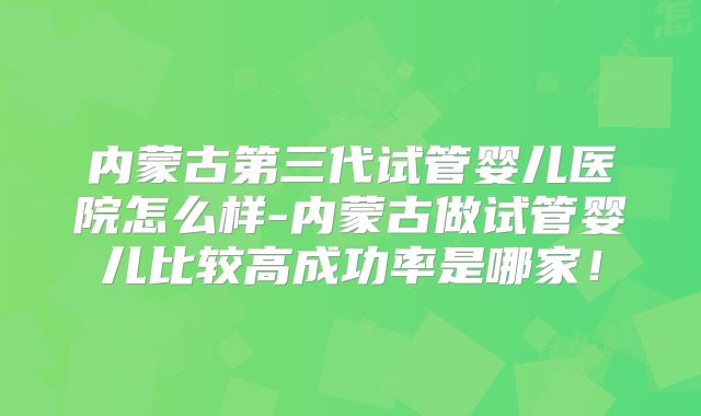 内蒙古第三代试管婴儿医院怎么样-内蒙古做试管婴儿比较高成功率是哪家!
