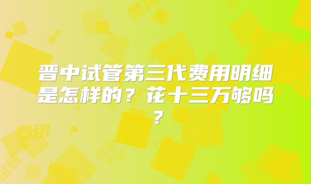 晋中试管第三代费用明细是怎样的?花十三万够吗?