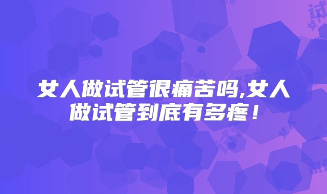 女人做试管很痛苦吗,女人做试管到底有多疼！