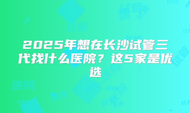 2025年想在长沙试管三代找什么医院？这5家是优选